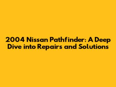 2004 Nissan Pathfinder: A Deep Dive into Repairs and Solutions