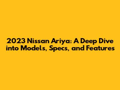 2023 Nissan Ariya: A Deep Dive into Models, Specs, and Features