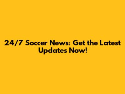 24/7 Soccer News: Get the Latest Updates Now!