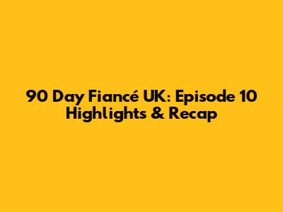 90 Day Fiancé UK: Episode 10 Highlights & Recap