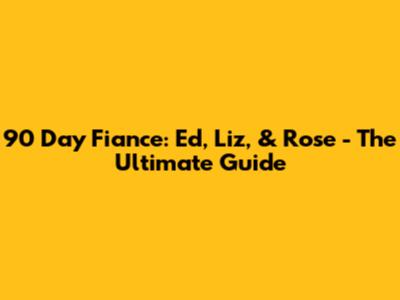 90 Day Fiance: Ed, Liz, & Rose - The Ultimate Guide