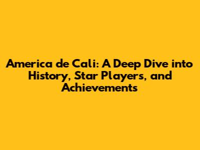 America de Cali: A Deep Dive into History, Star Players, and Achievements