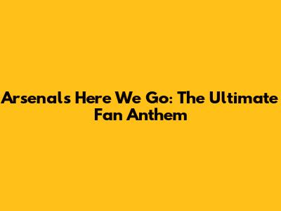 Arsenal's 'Here We Go': The Ultimate Fan Anthem