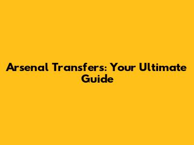 Arsenal Transfers: Your Ultimate Guide
