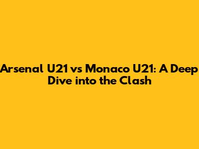 Arsenal U21 vs Monaco U21: A Deep Dive into the Clash