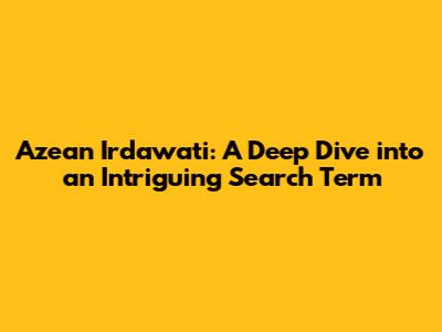 Azean Irdawati: A Deep Dive into an Intriguing Search Term