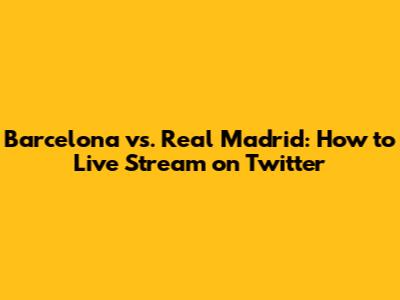 Barcelona vs. Real Madrid: How to Live Stream on Twitter