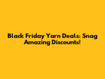 Black Friday Yarn Deals: Snag Amazing Discounts!