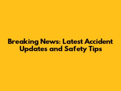 Breaking News: Latest Accident Updates and Safety Tips