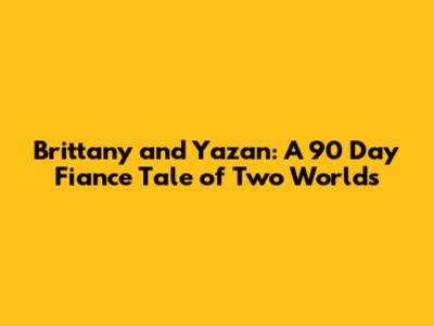 Brittany and Yazan: A 90 Day Fiance Tale of Two Worlds