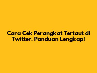 Cara Cek Perangkat Tertaut di Twitter: Panduan Lengkap!