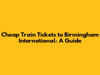 Cheap Train Tickets to Birmingham International: A Guide