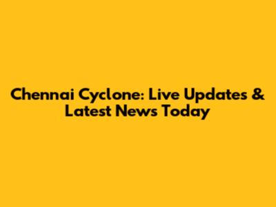 Chennai Cyclone: Live Updates & Latest News Today