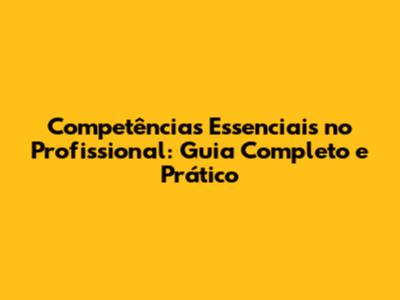 Competências Essenciais no Profissional: Guia Completo e Prático
