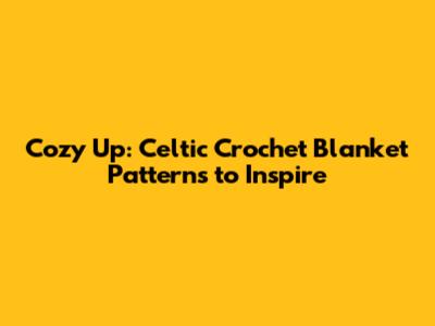 Cozy Up: Celtic Crochet Blanket Patterns to Inspire