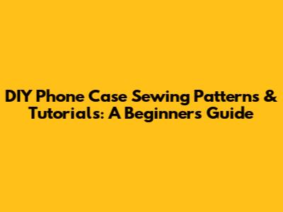 DIY Phone Case Sewing Patterns & Tutorials: A Beginner's Guide