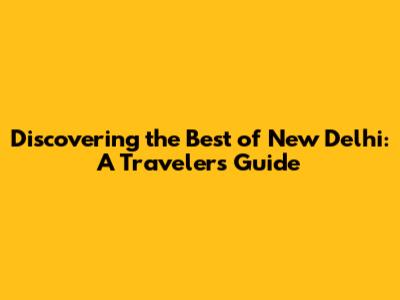 Discovering the Best of New Delhi: A Traveler's Guide