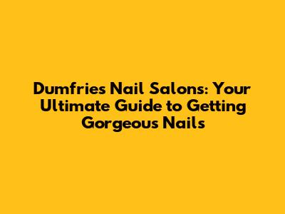 Dumfries Nail Salons: Your Ultimate Guide to Getting Gorgeous Nails