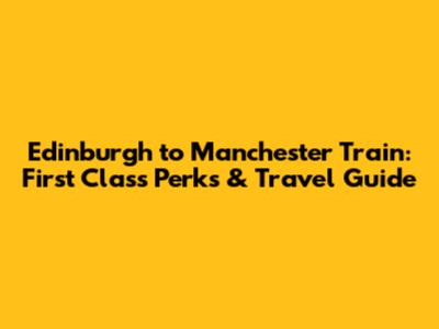 Edinburgh to Manchester Train: First Class Perks & Travel Guide