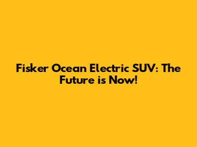 Fisker Ocean Electric SUV: The Future is Now!