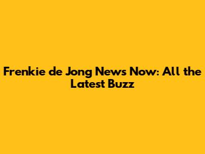 Frenkie de Jong News Now: All the Latest Buzz
