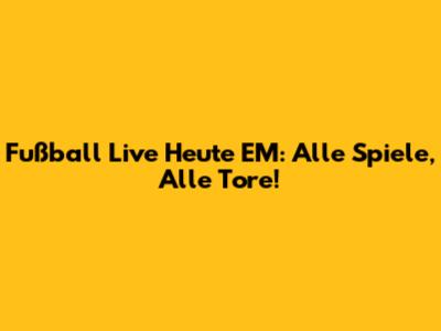 Fußball Live Heute EM: Alle Spiele, Alle Tore!