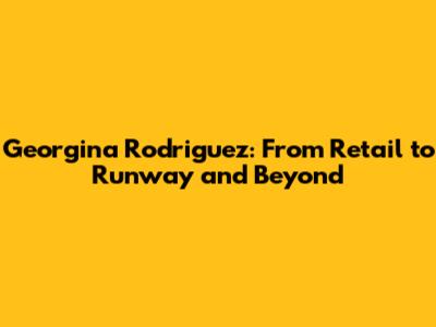 Georgina Rodriguez: From Retail to Runway and Beyond