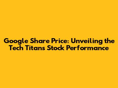 Google Share Price: Unveiling the Tech Titan's Stock Performance