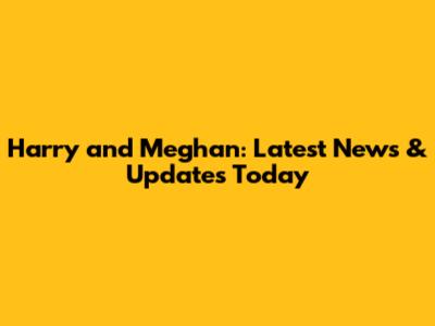 Harry and Meghan: Latest News & Updates Today