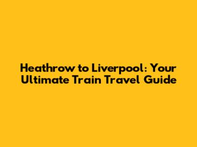 Heathrow to Liverpool: Your Ultimate Train Travel Guide