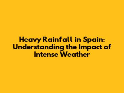 Heavy Rainfall in Spain: Understanding the Impact of Intense Weather