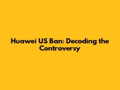 Huawei US Ban: Decoding the Controversy