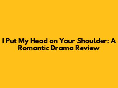I Put My Head on Your Shoulder: A Romantic Drama Review