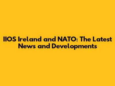 IIOS Ireland and NATO: The Latest News and Developments