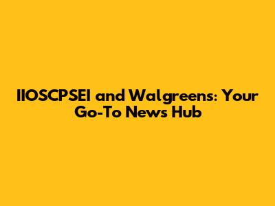 IIOSCPSEI and Walgreens: Your Go-To News Hub