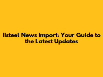 IIsteel News Import: Your Guide to the Latest Updates