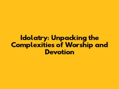 Idolatry: Unpacking the Complexities of Worship and Devotion