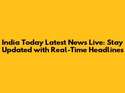 India Today Latest News Live: Stay Updated with Real-Time Headlines