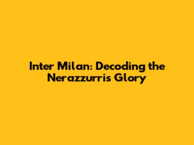 Inter Milan: Decoding the Nerazzurri's Glory