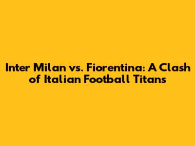 Inter Milan vs. Fiorentina: A Clash of Italian Football Titans
