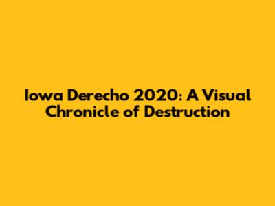 Iowa Derecho 2020: A Visual Chronicle of Destruction