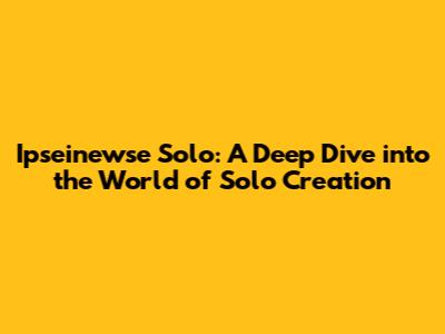 Ipseinewse Solo: A Deep Dive into the World of Solo Creation