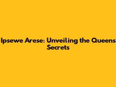 Ipsewe Arese: Unveiling the Queen's Secrets
