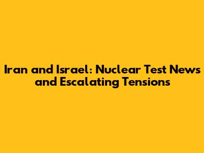 Iran and Israel: Nuclear Test News and Escalating Tensions