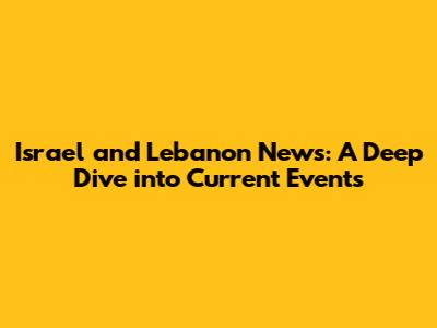 Israel and Lebanon News: A Deep Dive into Current Events