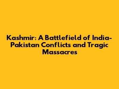 Kashmir: A Battlefield of India-Pakistan Conflicts and Tragic Massacres