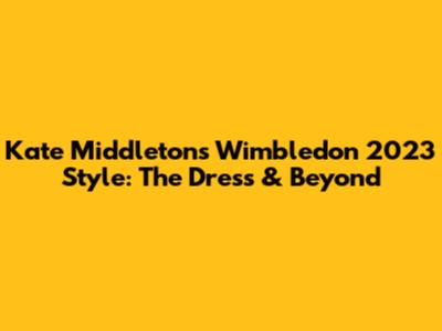 Kate Middleton's Wimbledon 2023 Style: The Dress & Beyond