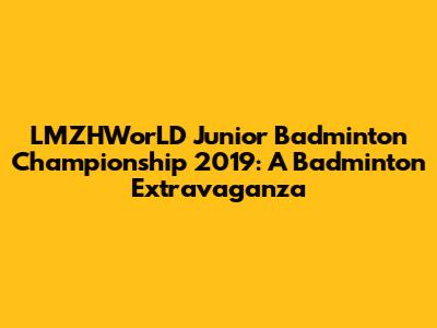 LMZHWorLD Junior Badminton Championship 2019: A Badminton Extravaganza