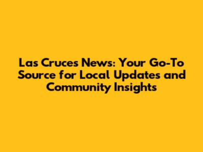 Las Cruces News: Your Go-To Source for Local Updates and Community Insights