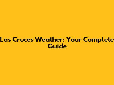 Las Cruces Weather: Your Complete Guide